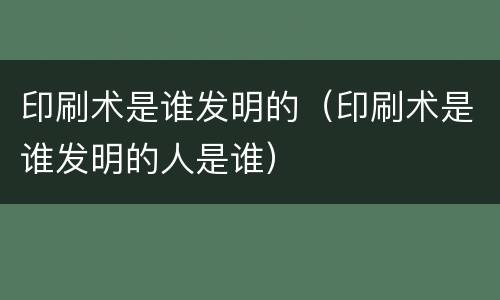 印刷术是谁发明的（印刷术是谁发明的人是谁）