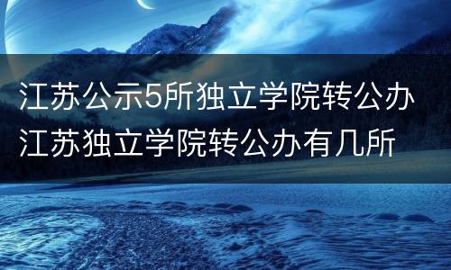 江苏公示5所独立学院转公办 江苏独立学院转公办有几所