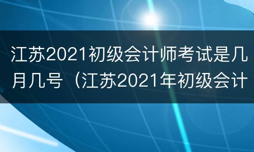 江苏2021初级会计师考试是几月几号（江苏2021年初级会计考试具体时间）