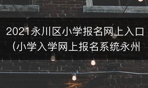 2021永川区小学报名网上入口（小学入学网上报名系统永州）
