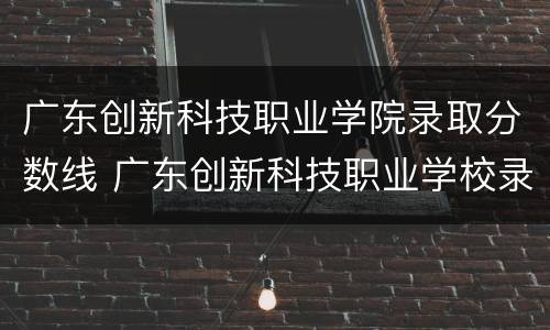 广东创新科技职业学院录取分数线 广东创新科技职业学校录取