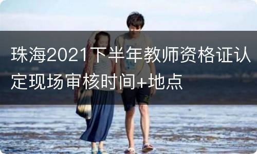 珠海2021下半年教师资格证认定现场审核时间+地点