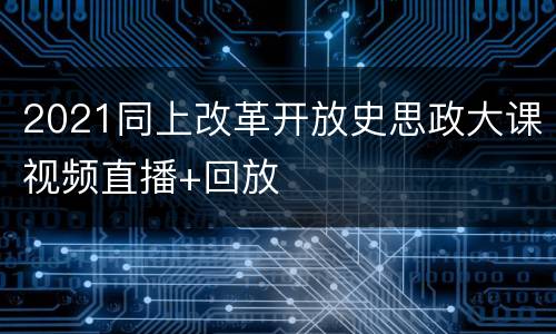 2021同上改革开放史思政大课视频直播+回放