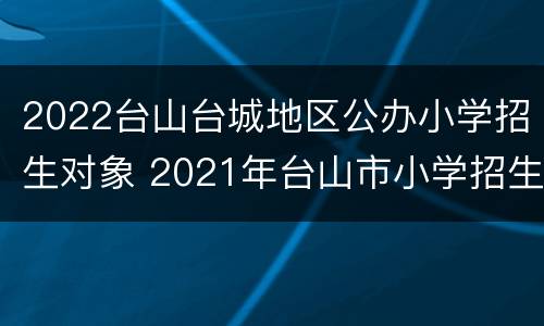 2022台山台城地区公办小学招生对象 2021年台山市小学招生