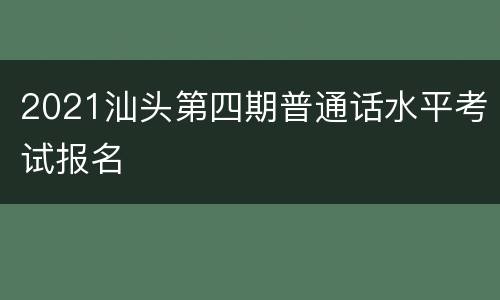 2021汕头第四期普通话水平考试报名
