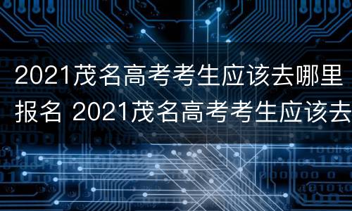2021茂名高考考生应该去哪里报名 2021茂名高考考生应该去哪里报名读书