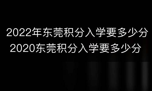 2022年东莞积分入学要多少分 2020东莞积分入学要多少分