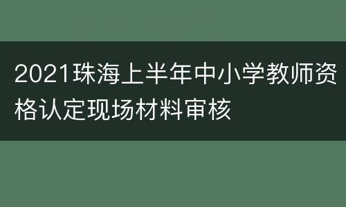 2021珠海上半年中小学教师资格认定现场材料审核