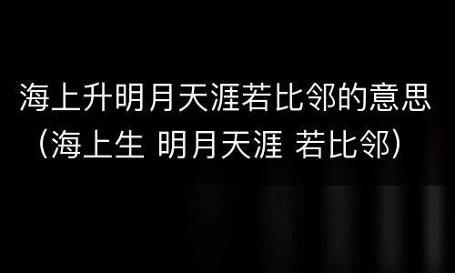 海上升明月天涯若比邻的意思（海上生 明月天涯 若比邻）