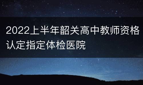 2022上半年韶关高中教师资格认定指定体检医院