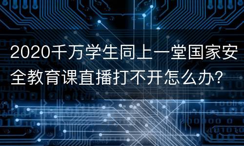 2020千万学生同上一堂国家安全教育课直播打不开怎么办？