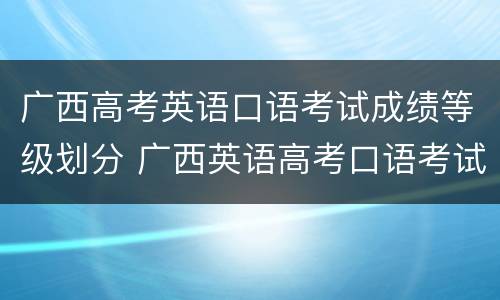 广西高考英语口语考试成绩等级划分 广西英语高考口语考试时间