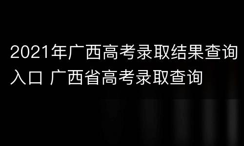 2021年广西高考录取结果查询入口 广西省高考录取查询