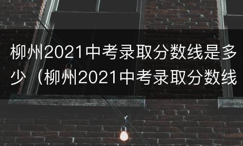 柳州2021中考录取分数线是多少（柳州2021中考录取分数线是多少分）