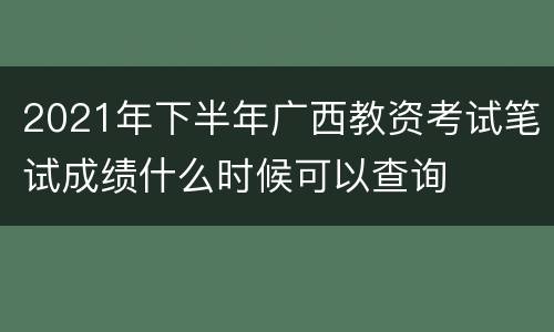 2021年下半年广西教资考试笔试成绩什么时候可以查询