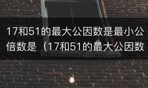 17和51的最大公因数是最小公倍数是（17和51的最大公因数和最小公倍数是什么）