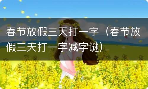 春节放假三天打一字（春节放假三天打一字减字谜）
