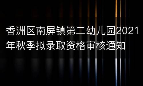 香洲区南屏镇第二幼儿园2021年秋季拟录取资格审核通知