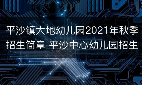 平沙镇大地幼儿园2021年秋季招生简章 平沙中心幼儿园招生2020