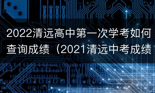 2022清远高中第一次学考如何查询成绩（2021清远中考成绩查询）