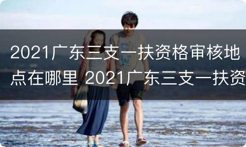 2021广东三支一扶资格审核地点在哪里 2021广东三支一扶资格审核地点在哪里查询