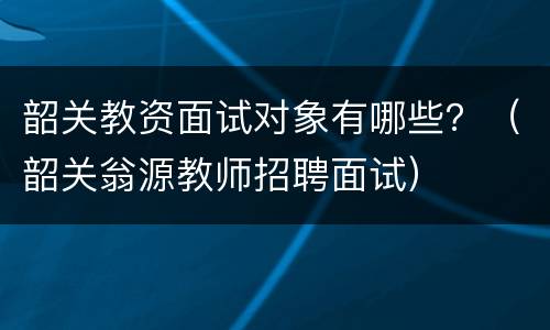 韶关教资面试对象有哪些？（韶关翁源教师招聘面试）