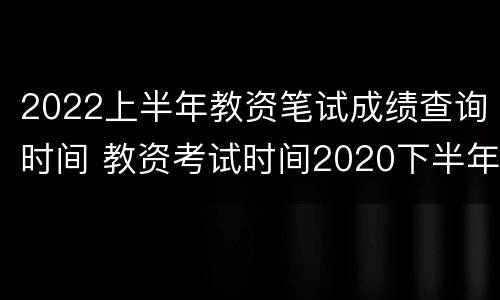 2022上半年教资笔试成绩查询时间 教资考试时间2020下半年成绩查询