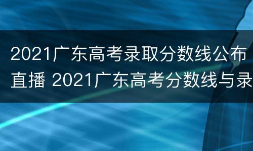 2021广东高考录取分数线公布直播 2021广东高考分数线与录取线