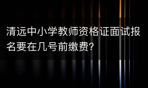 清远中小学教师资格证面试报名要在几号前缴费？