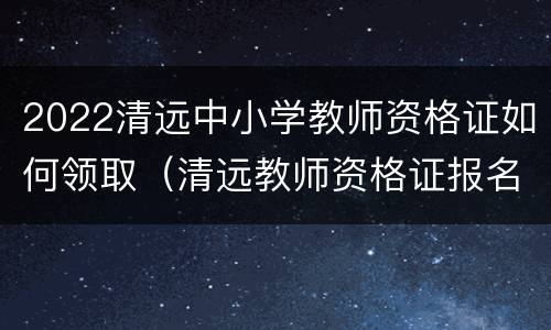 2022清远中小学教师资格证如何领取（清远教师资格证报名条件）