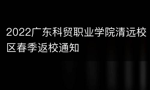 2022广东科贸职业学院清远校区春季返校通知
