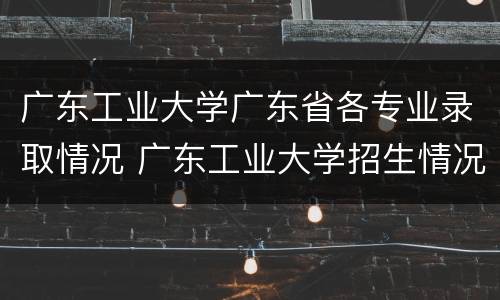 广东工业大学广东省各专业录取情况 广东工业大学招生情况