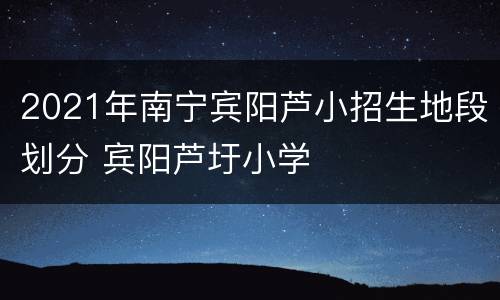 2021年南宁宾阳芦小招生地段划分 宾阳芦圩小学