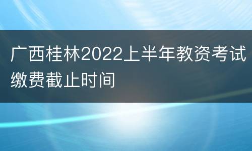 广西桂林2022上半年教资考试缴费截止时间