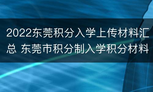 2022东莞积分入学上传材料汇总 东莞市积分制入学积分材料