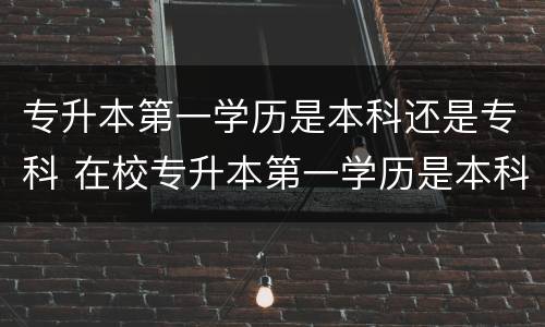 专升本第一学历是本科还是专科 在校专升本第一学历是本科还是专科
