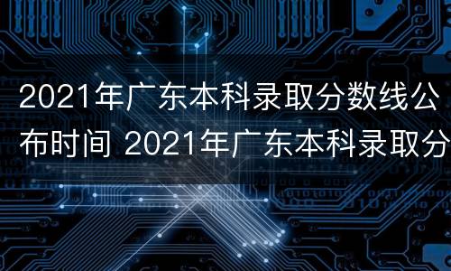 2021年广东本科录取分数线公布时间 2021年广东本科录取分数线公布时间