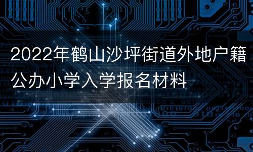 2022年鹤山沙坪街道外地户籍公办小学入学报名材料
