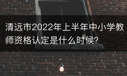 清远市2022年上半年中小学教师资格认定是什么时候？