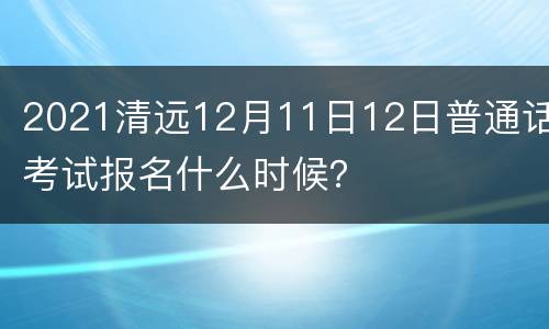 2021清远12月11日12日普通话考试报名什么时候？