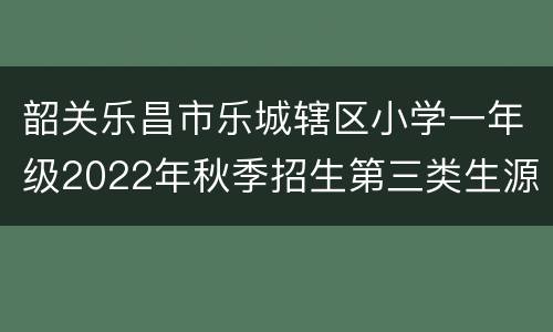 韶关乐昌市乐城辖区小学一年级2022年秋季招生第三类生源