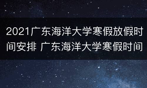 2021广东海洋大学寒假放假时间安排 广东海洋大学寒假时间2022