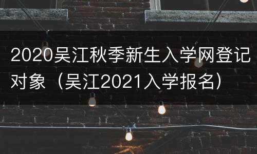 2020吴江秋季新生入学网登记对象（吴江2021入学报名）