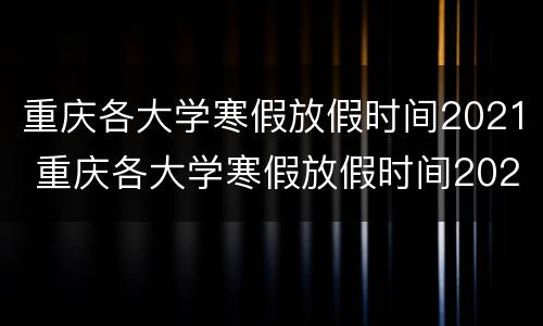 重庆各大学寒假放假时间2021 重庆各大学寒假放假时间2022