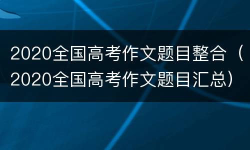 2020全国高考作文题目整合（2020全国高考作文题目汇总）