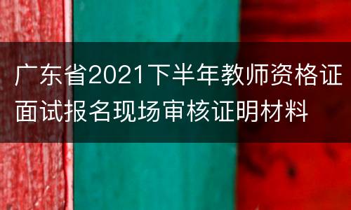 广东省2021下半年教师资格证面试报名现场审核证明材料