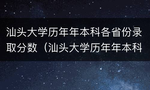 汕头大学历年年本科各省份录取分数（汕头大学历年年本科各省份录取分数线是多少）
