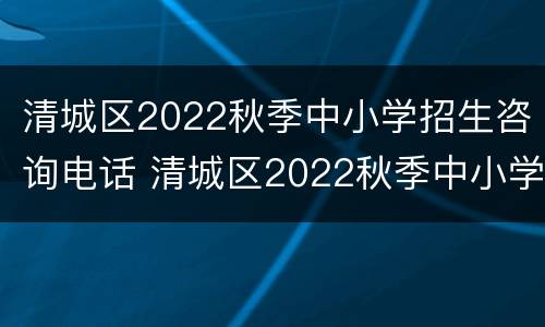 清城区2022秋季中小学招生咨询电话 清城区2022秋季中小学招生咨询电话号码