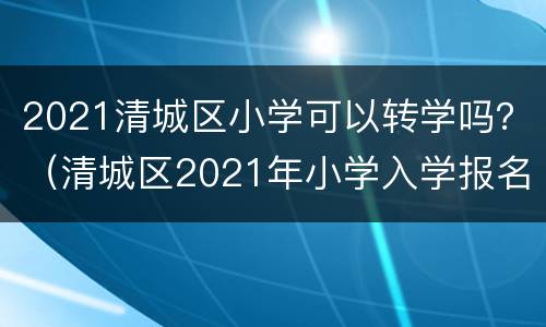2021清城区小学可以转学吗？（清城区2021年小学入学报名）