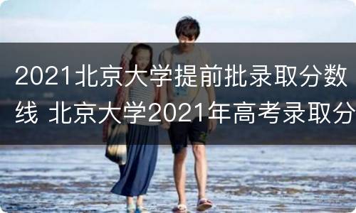 2021北京大学提前批录取分数线 北京大学2021年高考录取分数线